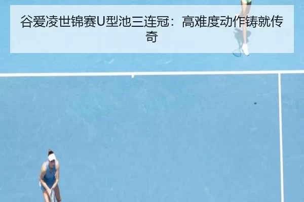 谷爱凌世锦赛U型池三连冠：高难度动作铸就传奇