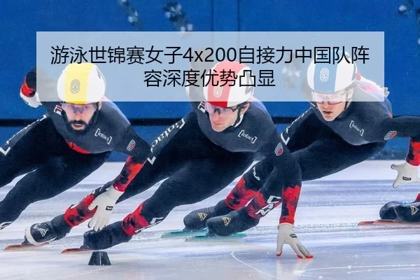 游泳世锦赛女子4x200自接力中国队阵容深度优势凸显