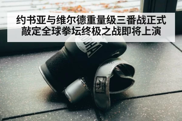 约书亚与维尔德重量级三番战正式敲定全球拳坛终极之战即将上演