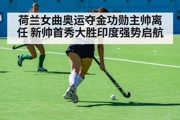 荷兰女曲奥运夺金功勋主帅离任 新帅首秀大胜印度强势启航
