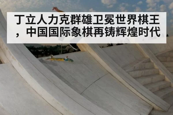 丁立人力克群雄卫冕世界棋王，中国国际象棋再铸辉煌时代